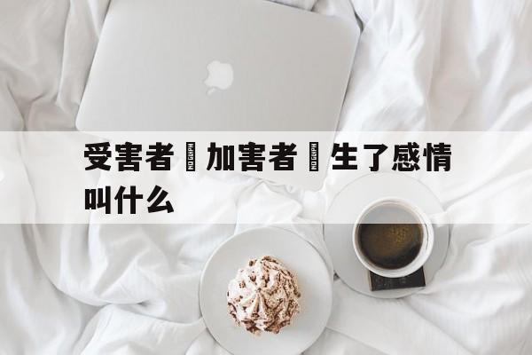 受害者對加害者產生了感情叫什么(受害者不一定完美,但加害者一定有罪)