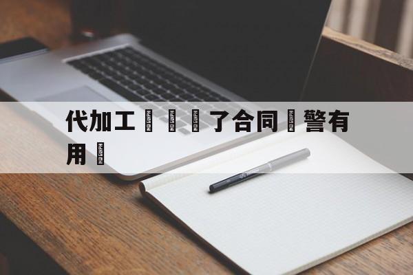 代加工詐騙簽了合同報警有用嗎(代加工诈骗签了合同报警有用吗知乎)